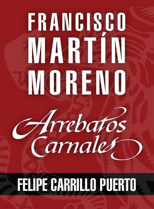 Cover of the book Arrebatos carnales. Felipe Carrillo Puerto by Francisco Martín Moreno, Grupo Planeta - México