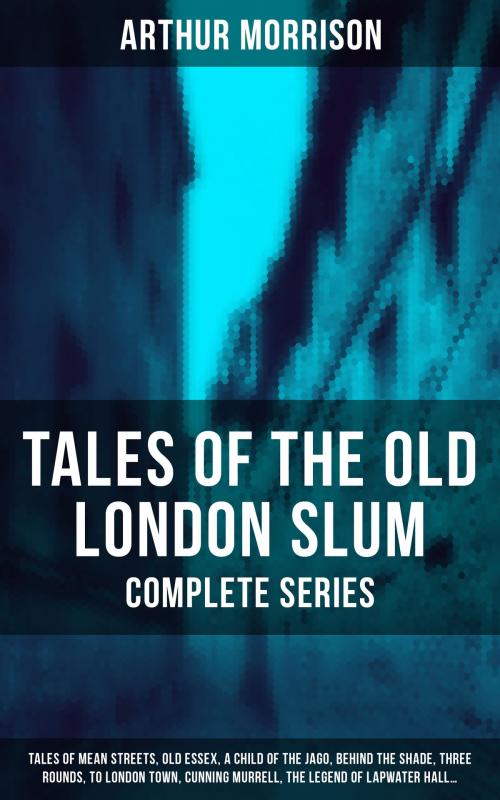 Cover of the book Tales of the Old London Slum – Complete Series: Tales of Mean Streets, Old Essex, A Child of the Jago, Behind the Shade, Three Rounds, To London Town, Cunning Murrell, The Legend of Lapwater Hall… by Arthur Morrison, Musaicum Books