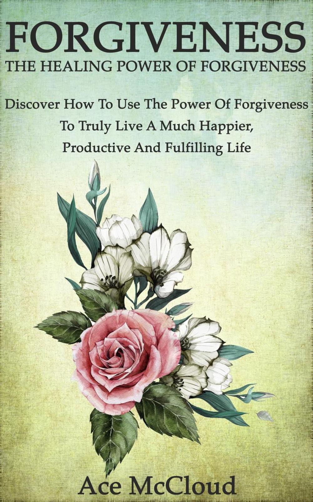 Big bigCover of Forgiveness: The Healing Power Of Forgiveness: Discover How To Use The Power Of Forgiveness To Truly Live A Much Happier, Productive And Fulfilling Life