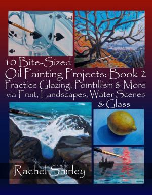 Cover of the book 10 Bite-Sized Oil Painting Projects: Book 2: Practice Glazing, Pointillism and More via Fruit, Landscapes, Water Scenes and Glass by Rachel Shirley