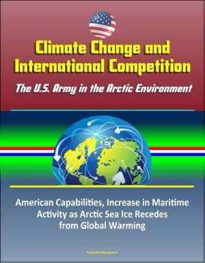 Cover of the book Climate Change and International Competition: The U.S. Army in the Arctic Environment - American Capabilities, Increase in Maritime Activity as Arctic Sea Ice Recedes from Global Warming by Progressive Management