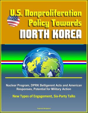 Cover of the book U.S. Nonproliferation Policy Towards North Korea: Nuclear Program, DPRK Belligerent Acts and American Responses, Potential for Military Action, New Types of Engagement, Six-Party Talks by Progressive Management