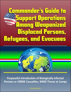 Cover of the book Commander's Guide to Support Operations Among Weaponized Displaced Persons, Refugees, and Evacuees, Purposeful Introduction of Biologically Infected Persons or CBRNE Casualties, WMD Threat at Camps by Progressive Management