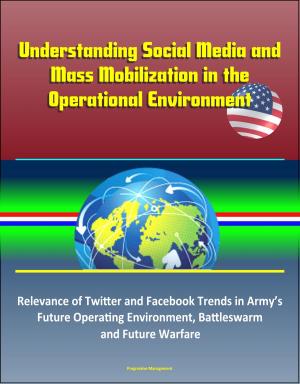 Cover of the book Understanding Social Media and Mass Mobilization in the Operational Environment: Relevance of Twitter and Facebook Trends in Army’s Future Operating Environment, Battleswarm and Future Warfare by Progressive Management