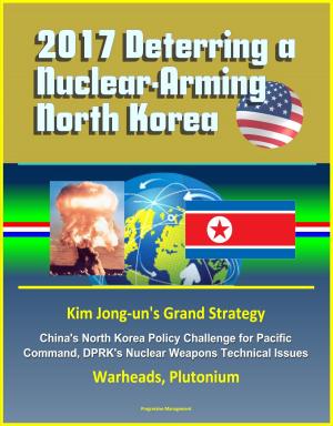 Cover of 2017 Deterring a Nuclear-Arming North Korea: Kim Jong-un's Grand Strategy, China's North Korea Policy Challenge for Pacific Command, DPRK's Nuclear Weapons Technical Issues, Warheads, Plutonium