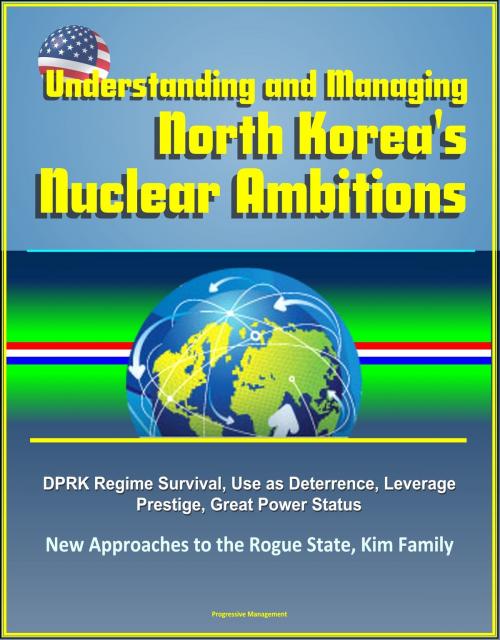 Cover of the book Understanding and Managing North Korea's Nuclear Ambitions: DPRK Regime Survival, Use as Deterrence, Leverage, Prestige, Great Power Status, New Approaches to the Rogue State, Kim Family by Progressive Management, Progressive Management