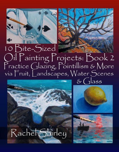 Cover of the book 10 Bite-Sized Oil Painting Projects: Book 2: Practice Glazing, Pointillism and More via Fruit, Landscapes, Water Scenes and Glass by Rachel Shirley, Rachel Shirley