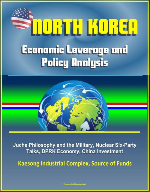 Cover of the book North Korea: Economic Leverage and Policy Analysis - Juche Philosophy and the Military, Nuclear Six-Party Talks, DPRK Economy, China Investment, Kaesong Industrial Complex, Source of Funds by Progressive Management, Progressive Management