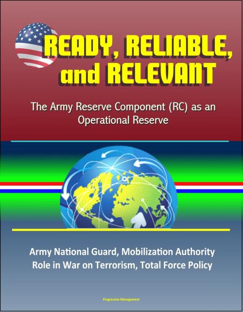 Cover of the book Ready, Reliable, and Relevant: The Army Reserve Component (RC) as an Operational Reserve – Army National Guard, Mobilization Authority, Role in War on Terrorism, Total Force Policy by Progressive Management, Progressive Management