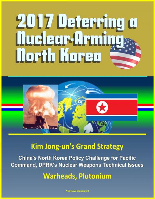 Cover of the book 2017 Deterring a Nuclear-Arming North Korea: Kim Jong-un's Grand Strategy, China's North Korea Policy Challenge for Pacific Command, DPRK's Nuclear Weapons Technical Issues, Warheads, Plutonium by Progressive Management, Progressive Management