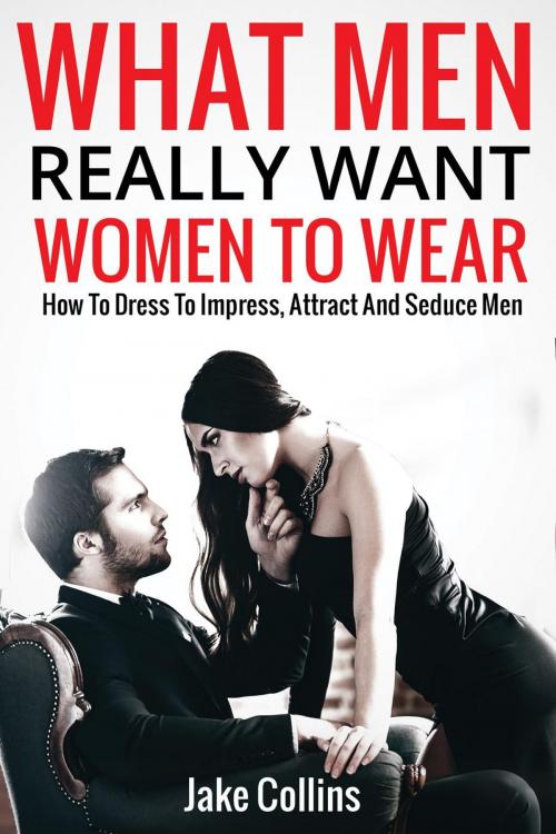 Cover of the book What Men Really Want Women To Wear - How To Dress To Impress, Attract And Seduce Men by Jake Collins, Jake Collins