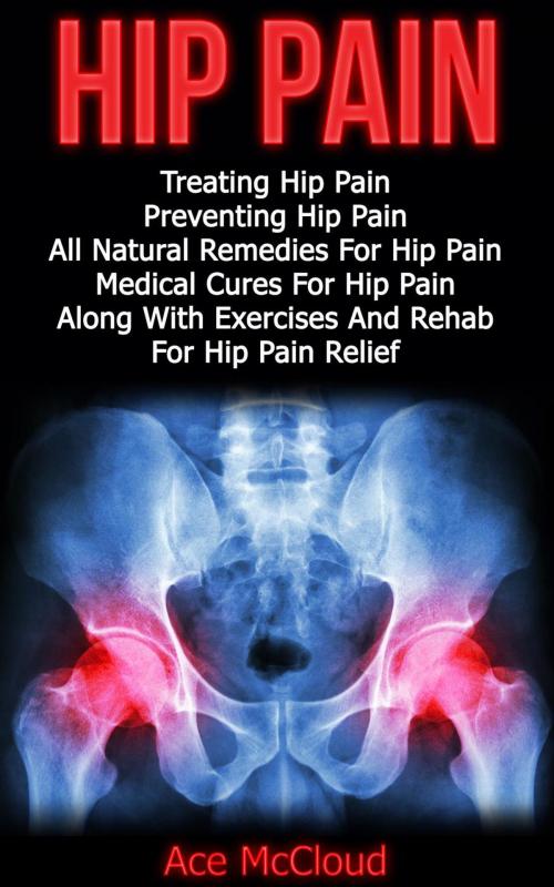 Cover of the book Hip Pain: Treating Hip Pain: Preventing Hip Pain, All Natural Remedies For Hip Pain, Medical Cures For Hip Pain, Along With Exercises And Rehab For Hip Pain Relief by Ace McCloud, Pro Mastery Publishing