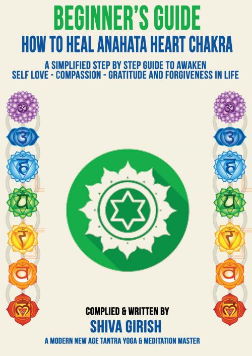 Cover of the book A Complete Beginners Guide How To Heal & Balance Anahata Heart Chakra: A Simplified Step By Step Guide Practical To Awaken Self Love - Compassion - Gratitude And Forgiveness Towards Yourself & Others by Shiva Girish, Shiva Girish