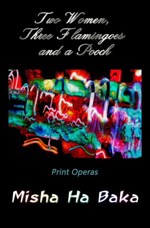 Cover of the book Two Women, Three Flamingoes and a Pooch Print Operas by Misha Ha Baka, Misha Ha Baka