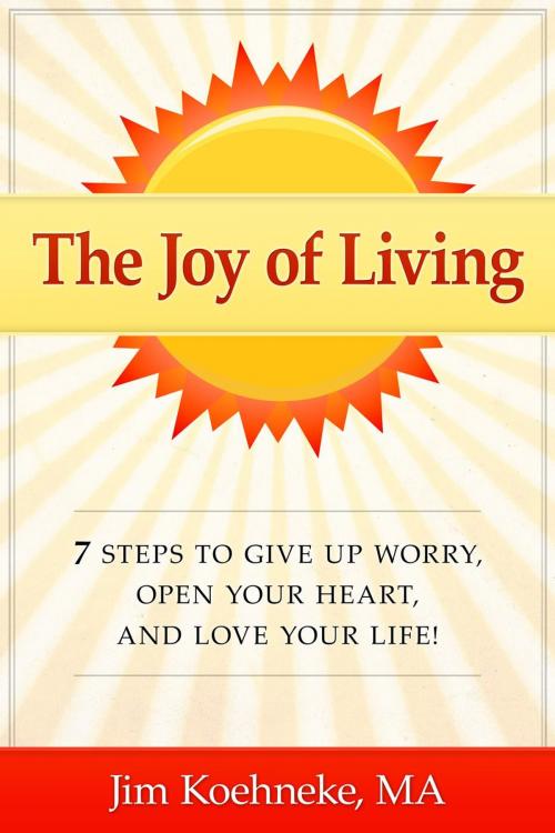 Cover of the book The Joy of Living - 7 Steps to Give up Worry, Open Your Heart, and Love Your Life! by Jim Koehneke, Jim Koehneke