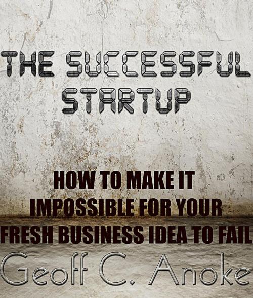 Cover of the book The Successful Startup:How To Make It Impossible For Your Business To Fail by Geoff  C. Anoke, Geoff  C. Anoke