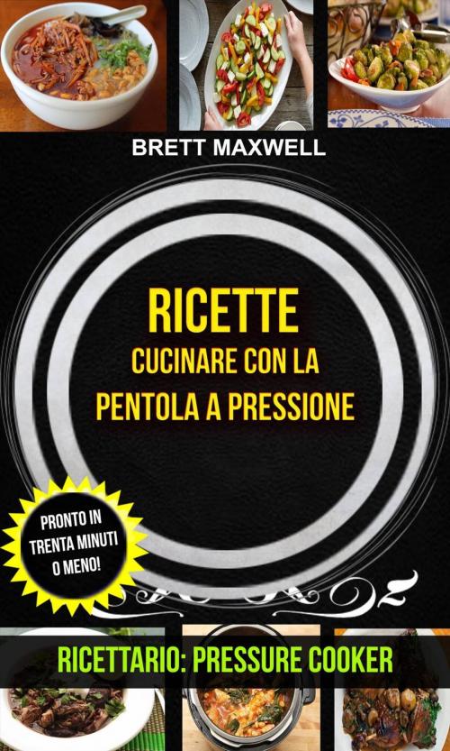Cover of the book Ricette: Cucinare con la pentola a pressione: pronto in trenta minuti o meno! (Ricettario: Pressure Cooker) by Brett Maxwell, Brett Maxwell