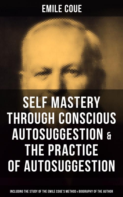 Cover of the book EMILE COUE: Self Mastery Through Conscious Autosuggestion & The Practice of Autosuggestion (Including the Study of the Emile Coue's Method & Biography of the Author) by Emile Coue, Musaicum Books
