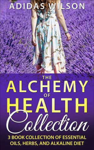 Cover of the book The Alchemy of Health Collection - 3 Book Collection of Essential Oils, Herbs, and Alkaline Diet by Adidas Wilson, Maximus Wilson