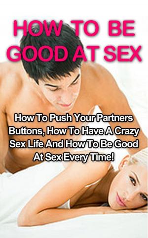Cover of the book How To Be Good At Sex: How To Push Your Partners Buttons, How To Have A Crazy Sex Life And How To Be Good At Sex Every Time! by Tom Cowan