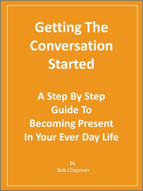 Cover of the book Getting The Conversation Started A Step By Step Guide To Becoming Present In Your Every Day Life by Bob Chapman, Bob Chapman