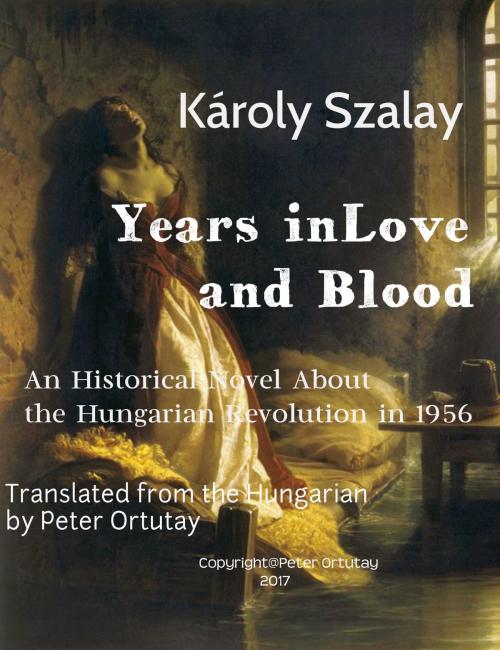 Cover of the book Károly Szalay Years in Love and Blood An Historical Novel About the Hungarian Revolution in 1956 Translated from the Hungarian by Peter Ortutay by Ortutay Peter, Ortutay Peter