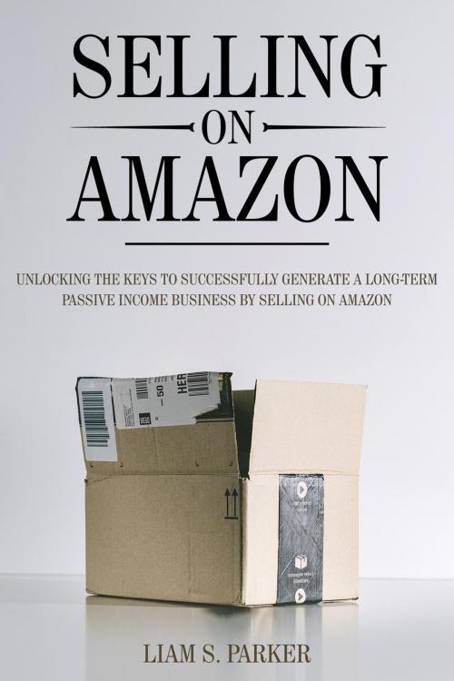 Cover of the book Selling on Amazon: Unlocking the Secrets to Successfully Generate a Long-Term Passive Income Business by Selling on Amazon by Liam S. Parker, Liam S. Parker