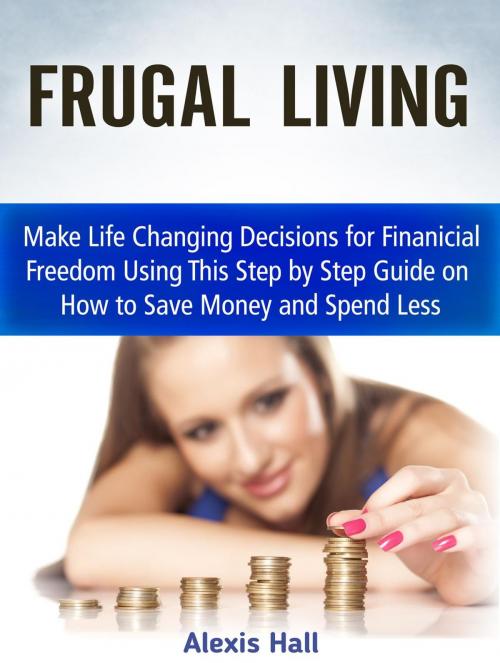 Cover of the book Frugal Living: Make Life Changing Decisions for Finanicial Freedom Using This Step by Step Guide on How to Save Money and Spend Less by Alexis Hall, Cloud 42 Solutions