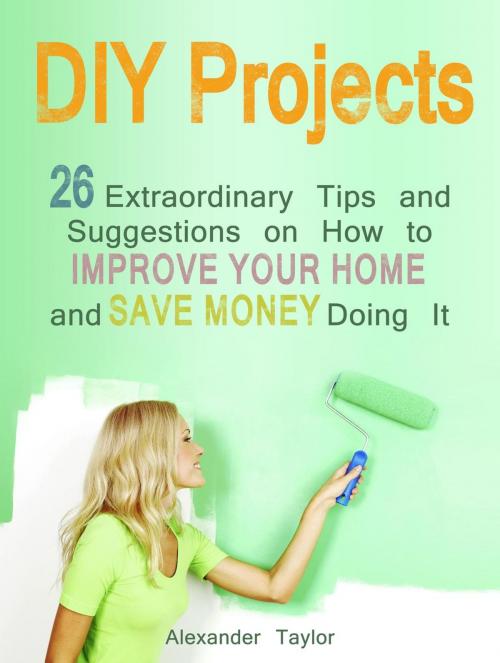 Cover of the book DIY Projects: 26 Extraordinary Tips and Suggestions on How to Improve Your Home and Save Money Doing It by Alexander Taylor, Cloud 42 Solutions