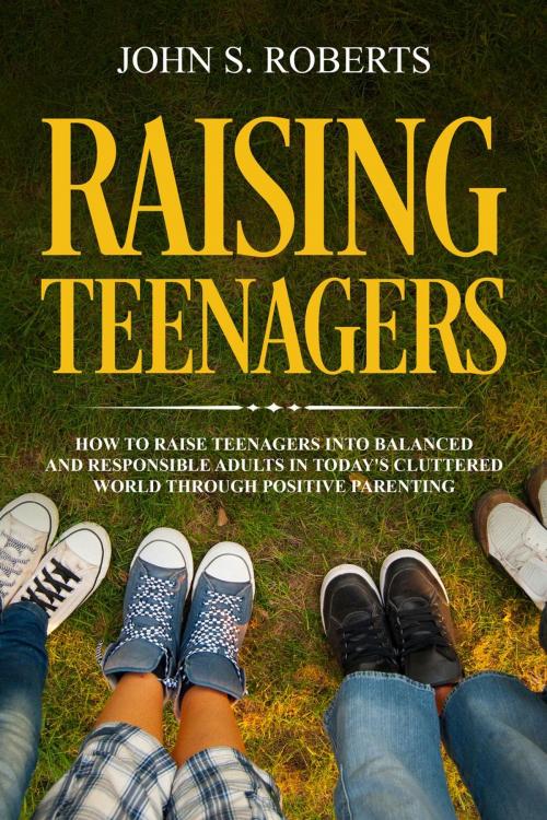 Cover of the book Raising Teenagers: How to Raise Teenagers into Balanced and Responsible Adults in Today’s Cluttered World through Positive Parenting by John S. Roberts, John S. Roberts