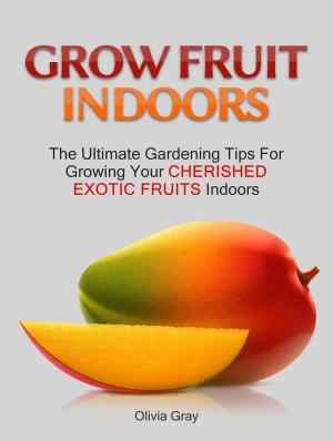 Cover of the book Grow Fruit Indoors: The Ultimate Gardening Tips For Growing Your Cherished Exotic Fruits Indoors by Octavio Barrick