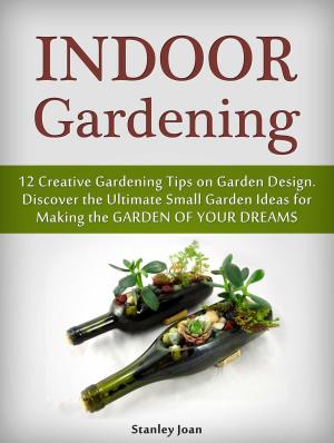 Cover of Indoor Gardening: 12 Creative Gardening Tips on Garden Design. Discover the Ultimate Small Garden Ideas for Creating the Garden of Your Dreams