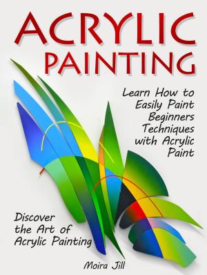 Cover of Acrylic Painting: Learn How to Easily Paint Beginners Techniques with Acrylic Paint. Discover the Art of Acrylic Painting
