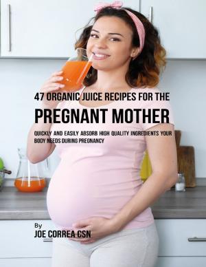 Cover of the book 47 Organic Juice Recipes for the Pregnant Mother: Quickly and Easily Absorb High Quality Ingredients Your Body Needs During Pregnancy by Jill Vance