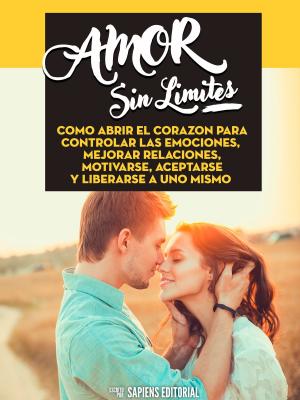 Cover of the book Amor Sin Limites: Como Abrir El Corazon Para Controlar Las Emociones, Mejorar Relaciones, Motivarse, Aceptarse Y Liberarse A Uno Mismo by Sapiens Editorial, Sapiens Editorial