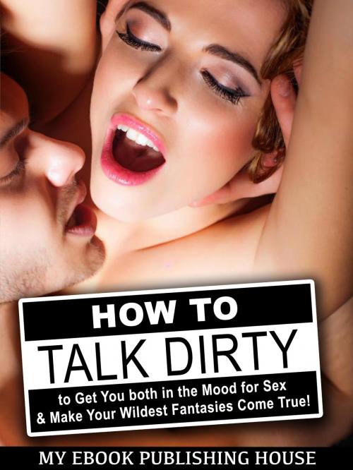 Cover of the book How to Talk Dirty to Get You both in the Mood for Sex & Make Your Wildest Fantasies Come True! by My Ebook Publishing House, My Ebook Publishing House