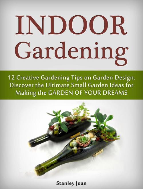 Cover of the book Indoor Gardening: 12 Creative Gardening Tips on Garden Design. Discover the Ultimate Small Garden Ideas for Creating the Garden of Your Dreams by Stanley Joan, Cloud 42 Solutions