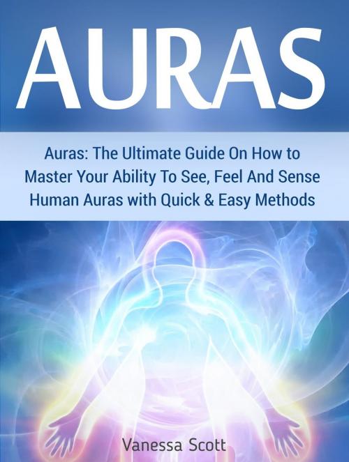 Cover of the book Auras: The Ultimate Guide On How to Master Your Ability To See, Feel And Sense Human Auras with Quick & Easy Methods by Vanessa Scott, Cloud 42 Solutions