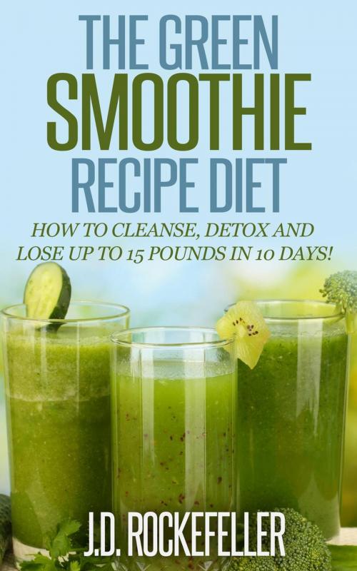 Cover of the book The Green Smoothie Recipe Diet: How to Cleanse and Detox and Lose up to 15 Pounds in 10 Days! by J.D. Rockefeller, J.D. Rockefeller