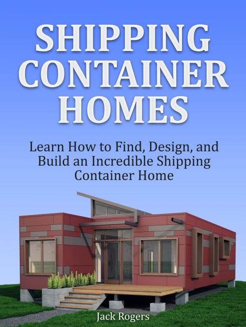 Cover of the book Shipping Container Homes: Learn How to Find, Design, and Build an Incredible Shipping Container Home by Jack Rogers, Jet Solutions
