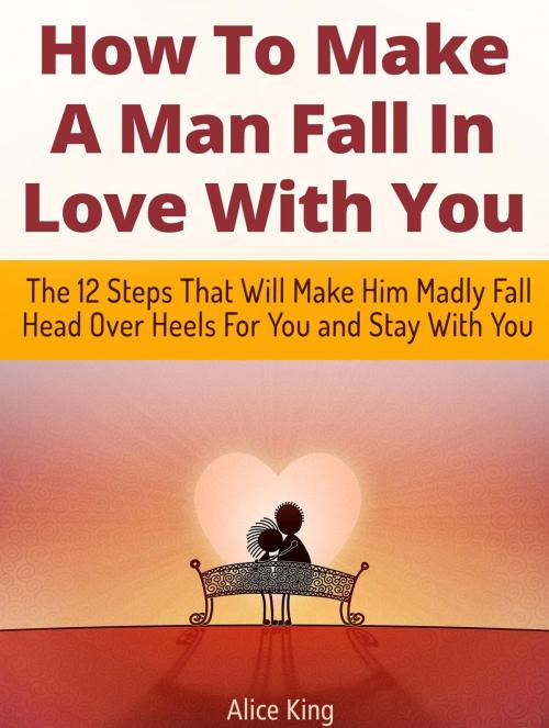 Cover of the book How To Make A Man Fall In Love With You: The 12 Steps That Will Make Him Madly Fall Head Over Heels For You and Stay With You by Alice King, Cloud 42 Solutions