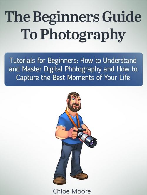 Cover of the book The Beginners Guide To Photography: Tutorials for Beginners: How to Understand and Master Digital Photography and How to Capture the Best Moments of Your Life by Chloe Moore, Cloud 42 Solutions