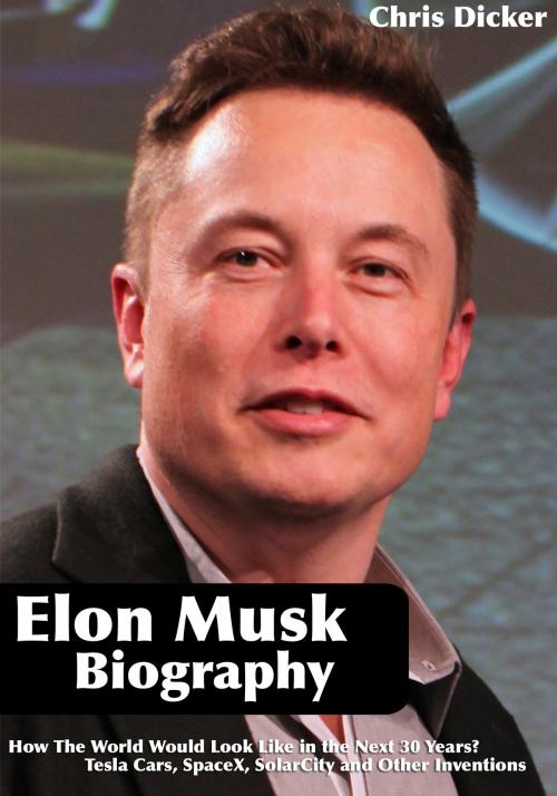 Cover of the book Elon Musk Biography: How The World Would Look Like in the Next 30 Years?: Tesla Cars, SpaceX, SolarCity and Other Inventions by Chris Dicker, Digital Publishing Group
