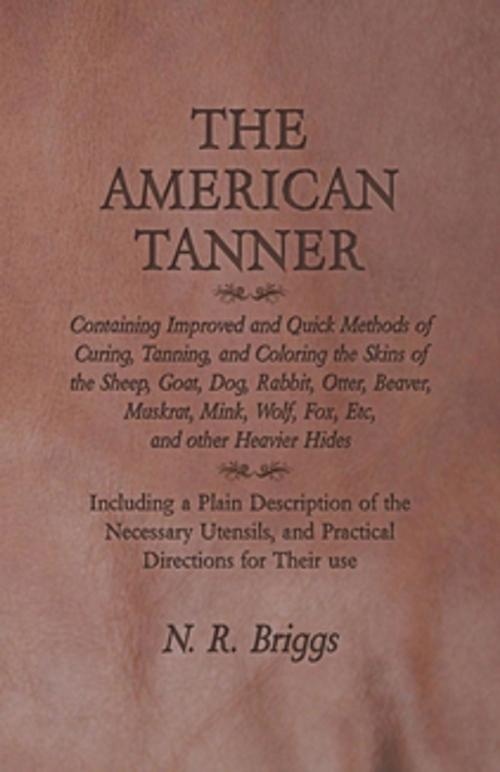 Cover of the book The American Tanner - Containing Improved and Quick Methods of Curing, Tanning, and Coloring the Skins of the Sheep, Goat, Dog, Rabbit, Otter, Beaver, Muskrat, Mink, Wolf, Fox, Etc, and other Heavier Hides by N. R. Briggs, Read Books Ltd.