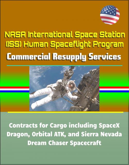 Cover of the book NASA International Space Station (ISS) Human Spaceflight Program: Commercial Resupply Services Contracts for Cargo including SpaceX Dragon, Orbital ATK, and Sierra Nevada Dream Chaser Spacecraft by Progressive Management, Progressive Management