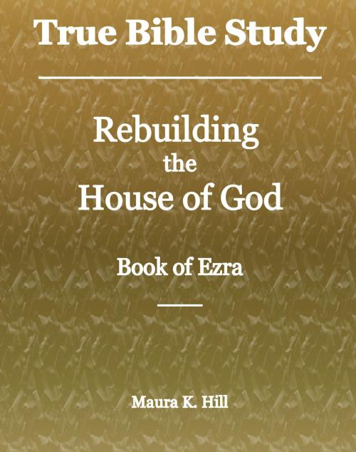 Cover of the book True Bible Study: Rebuilding the House of God - Book of Ezra by Maura K. Hill, Maura K. Hill