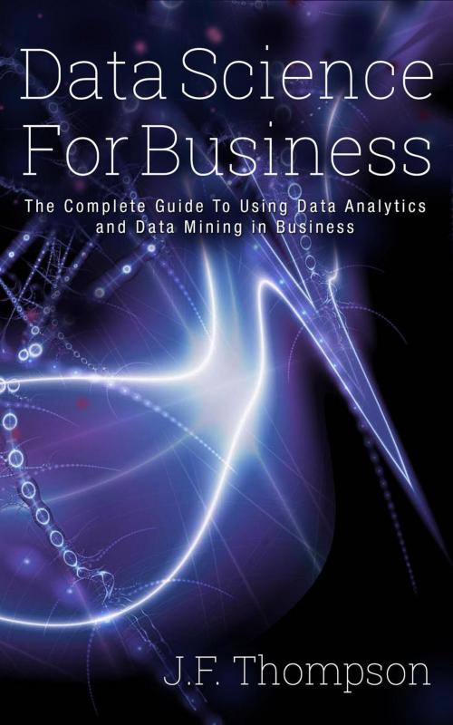 Cover of the book Data Science For Business: The Complete Guide To Using Data Analytics and Data Mining in Business by J.F. Thompson, J.F. Thompson