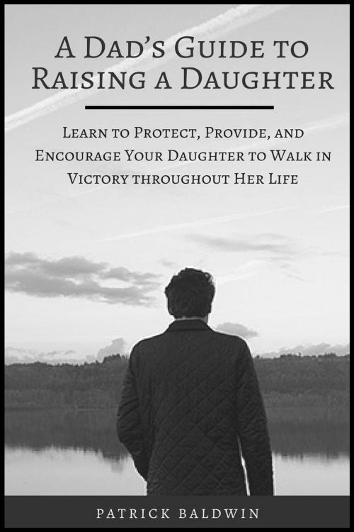 Cover of the book A Dad’s Guide to Raising a Daughter: Learn to Protect, Provide, and Encourage Your Daughter to Walk in Victory throughout Her Life by Patrick Baldwin, American Christian Defense Alliance, Inc.