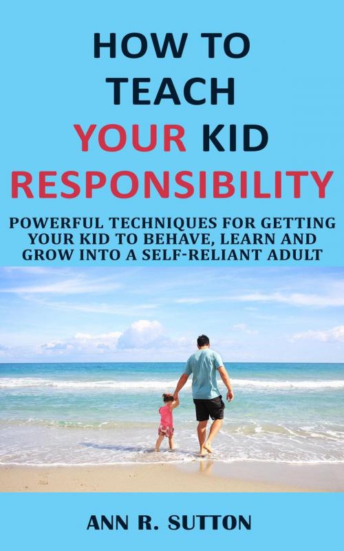 Cover of the book How to Teach Your Kid Responsibility: Powerful Techniques for Getting Your Kid to Behave, Learn and Grow into a Self-Reliant Adult by Ann R. Sutton, Ann R. Sutton