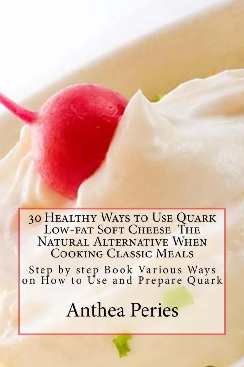 Cover of the book 30 Healthy Ways to Use Quark Low-fat Soft Cheese The Natural Alternative When Cooking Classic Meals: Step by step Book Various Ways on How to Use and Prepare Quark by Anthea Peries, Anthea Peries